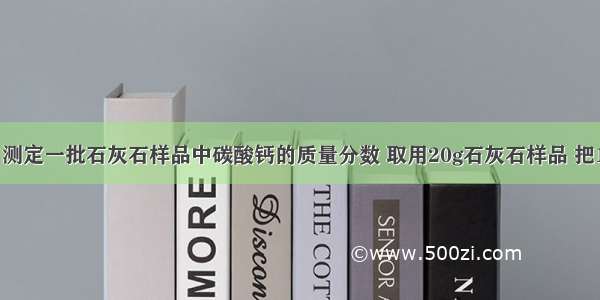 石灰厂为了测定一批石灰石样品中碳酸钙的质量分数 取用20g石灰石样品 把100g稀盐酸