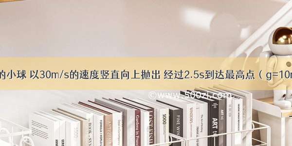 质量为2kg的小球 以30m/s的速度竖直向上抛出 经过2.5s到达最高点（g=10m/s2） 求：