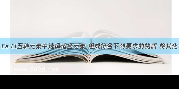 在H C O Ca Cl五种元素中选择适当元素 组成符合下列要求的物质 将其化学式填人