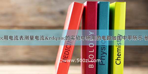 某同学在做“用电流表测量电流”的实验中所用的电路如图中甲所示 他按电路图正确连接