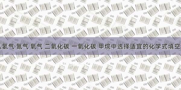 按题意从氢气 氮气 氧气 二氧化碳 一氧化碳 甲烷中选择适宜的化学式填空：①有剧