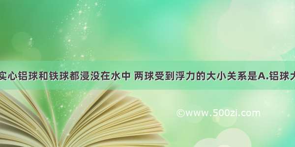 质量相等的实心铝球和铁球都浸没在水中 两球受到浮力的大小关系是A.铝球大B.铁球大C.