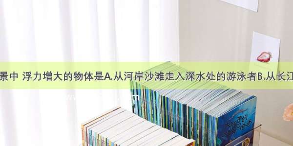 下列四个情景中 浮力增大的物体是A.从河岸沙滩走入深水处的游泳者B.从长江驶入大海的