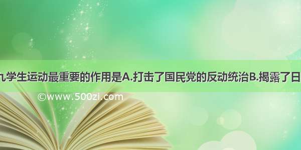 单选题一二·九学生运动最重要的作用是A.打击了国民党的反动统治B.揭露了日本灭亡中国的