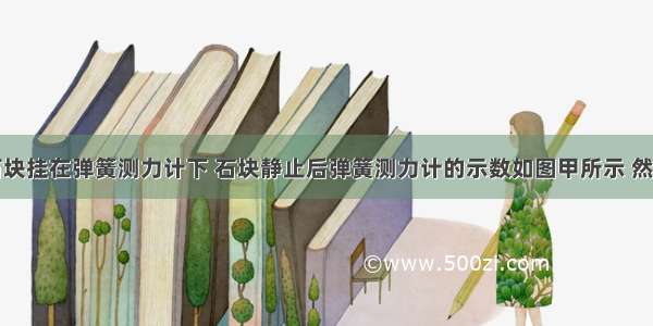 小李把一石块挂在弹簧测力计下 石块静止后弹簧测力计的示数如图甲所示 然后慢慢地把