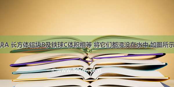 正方体木块A 长方体铝块B及铁球C体积相等 将它们都浸没在水中 如图所示 则下列说