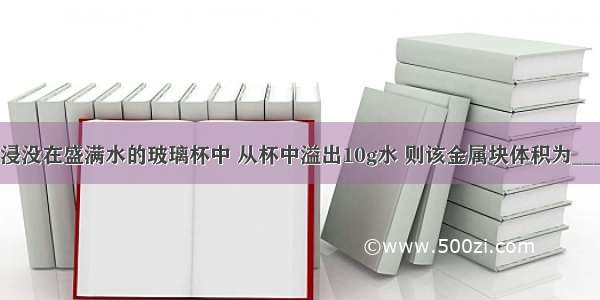 把一金属块浸没在盛满水的玻璃杯中 从杯中溢出10g水 则该金属块体积为________cm3 