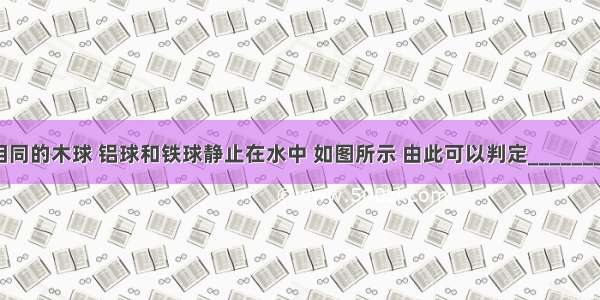 三个外形相同的木球 铝球和铁球静止在水中 如图所示 由此可以判定________球一定是