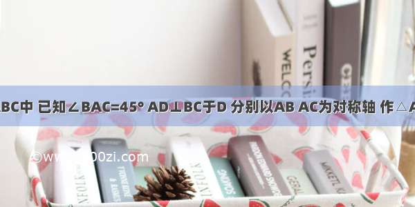 如图 在△ABC中 已知∠BAC=45° AD⊥BC于D 分别以AB AC为对称轴 作△ABD △ACD