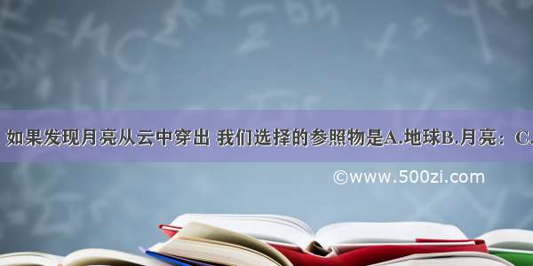 夜间抬头望月 如果发现月亮从云中穿出 我们选择的参照物是A.地球B.月亮：C.云D.望月的人