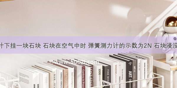 弹簧测力计下挂一块石块 石块在空气中时 弹簧测力计的示数为2N 石块浸没在水中时 