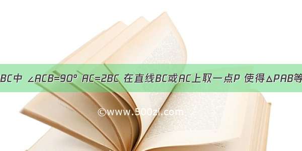 如图 在△ABC中 ∠ACB=90° AC=2BC 在直线BC或AC上取一点P 使得△PAB等腰三角形