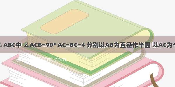 如图 已知△ABC中 ∠ACB=90° AC=BC=4 分别以AB为直径作半圆 以AC为半径作圆弧 