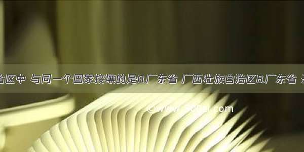 下列各组省区中 与同一个国家接壤的是A.广东省 广西壮族自治区B.广东省 云南省C.吉