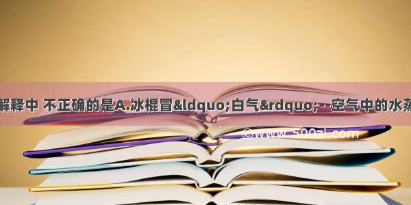 小丽对下列现象的解释中 不正确的是A.冰棍冒“白气”--空气中的水蒸气遇冷液化B.夏天