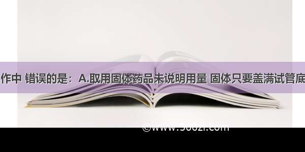 下列实验操作中 错误的是：A.取用固体药品未说明用量 固体只要盖满试管底部B.加热试