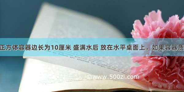 如图所示 正方体容器边长为10厘米 盛满水后 放在水平桌面上．如果容器质量为0.5千