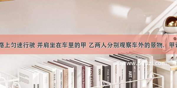 汽车在平直公路上匀速行驶 并肩坐在车里的甲 乙两人分别观察车外的景物．甲说：“路