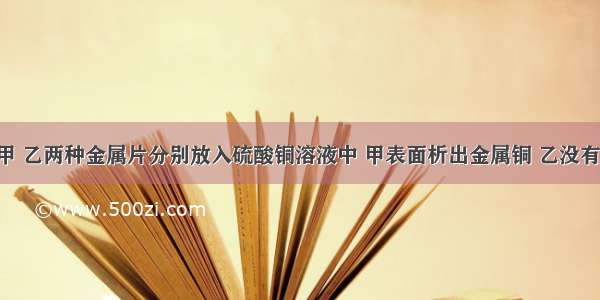 单选题将甲 乙两种金属片分别放入硫酸铜溶液中 甲表面析出金属铜 乙没有发生反应．