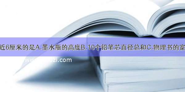 下列长度 接近6厘米的是A.墨水瓶的高度B.10个铅笔芯直径总和C.物理书的宽度D.国际比