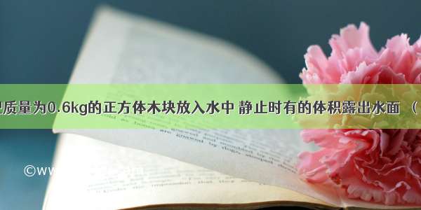 如图所示 把质量为0.6kg的正方体木块放入水中 静止时有的体积露出水面．（g=10N/kg