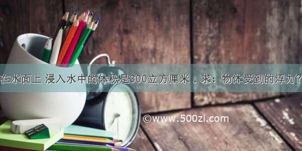 一物体漂浮在水面上 浸入水中的体积是300立方厘米．求：物体受到的浮力？物体的重力