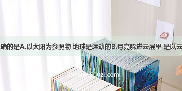 下面叙述正确的是A.以太阳为参照物 地球是运动的B.月亮躲进云层里 是以云层为参照物