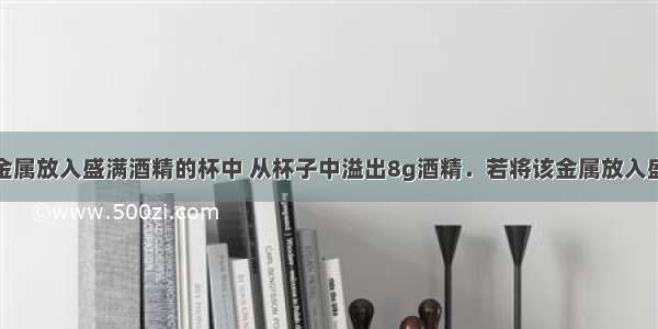 把一块实心金属放入盛满酒精的杯中 从杯子中溢出8g酒精．若将该金属放入盛满水的同样