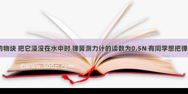 重为1.5N的物块 把它浸没在水中时 弹簧测力计的读数为0.5N 有同学想把弹簧测力计改