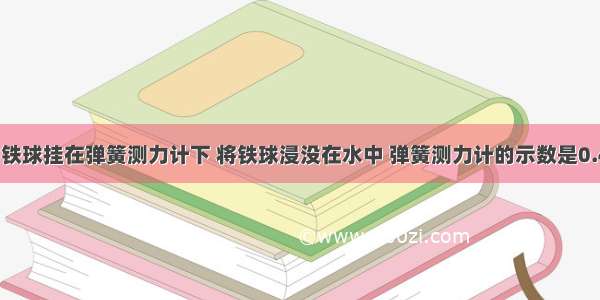 重1.47N的铁球挂在弹簧测力计下 将铁球浸没在水中 弹簧测力计的示数是0.49N 求：（