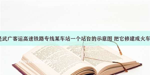 如图所示 是武广客运高速铁路专线某车站一个站台的示意图 把它修建成火车进站时上一