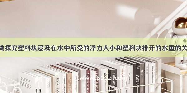 某实验小组做探究塑料块浸没在水中所受的浮力大小和塑料块排开的水重的关系的实验 按