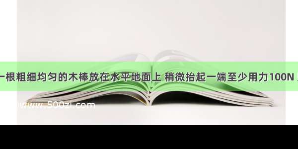 如图甲 将一根粗细均匀的木棒放在水平地面上 稍微抬起一端至少用力100N 则木棒的重