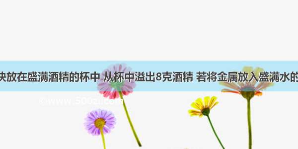 把一金属块放在盛满酒精的杯中 从杯中溢出8克酒精 若将金属放入盛满水的杯中 杯中