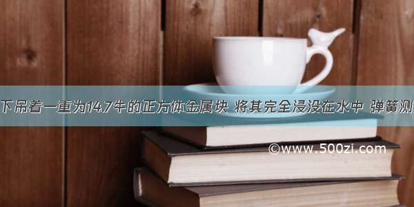 弹簧测力计下吊着一重为14.7牛的正方体金属块 将其完全浸没在水中 弹簧测力计的读数