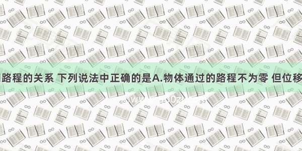 关于位移和路程的关系 下列说法中正确的是A.物体通过的路程不为零 但位移可能为零B.