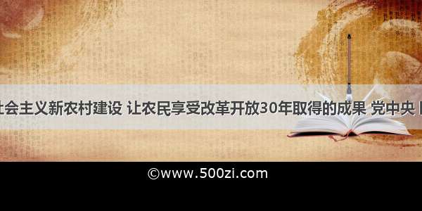 为了加快社会主义新农村建设 让农民享受改革开放30年取得的成果 党中央 国务院决定