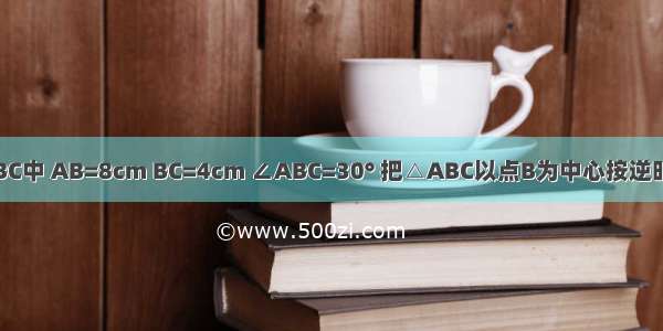 如图 在△ABC中 AB=8cm BC=4cm ∠ABC=30° 把△ABC以点B为中心按逆时针方向旋转