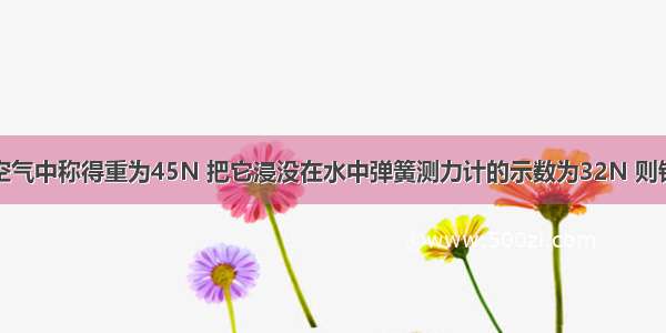 一块铁球在空气中称得重为45N 把它浸没在水中弹簧测力计的示数为32N 则铁球受到的浮