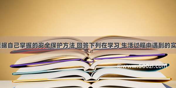 请同学们根据自己掌握的安全保护方法 回答下列在学习 生活过程中遇到的实际问题：（