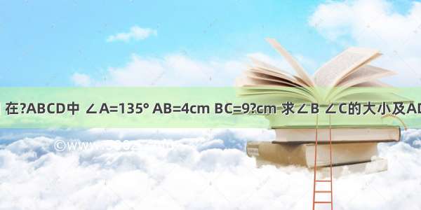 已知 如图 在?ABCD中 ∠A=135° AB=4cm BC=9?cm 求∠B ∠C的大小及AD CD的长．