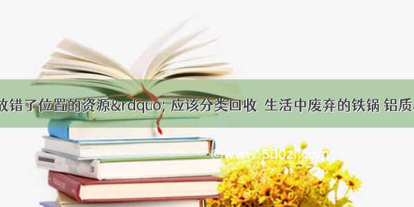 “垃圾是放错了位置的资源” 应该分类回收．生活中废弃的铁锅 铝质易拉罐 铜导线等