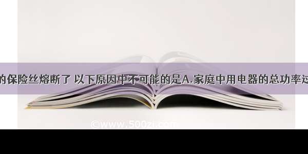 家庭电路中的保险丝熔断了 以下原因中不可能的是A.家庭中用电器的总功率过大B.电灯开