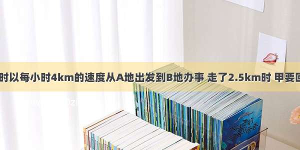 甲 乙两人同时以每小时4km的速度从A地出发到B地办事 走了2.5km时 甲要回去取一份文