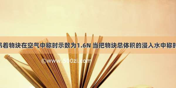 弹簧测力计吊着物块在空气中称时示数为1.6N 当把物块总体积的浸入水中称时示数为0.6N