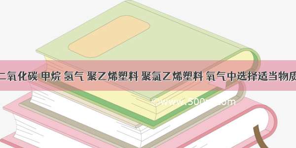 请你从二氧化碳 甲烷 氢气 聚乙烯塑料 聚氯乙烯塑料 氧气中选择适当物质填空．（