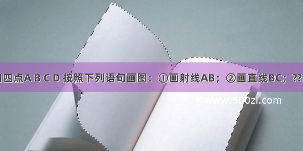 如图 已知四点A B C D 按照下列语句画图：①画射线AB；②画直线BC；????????????