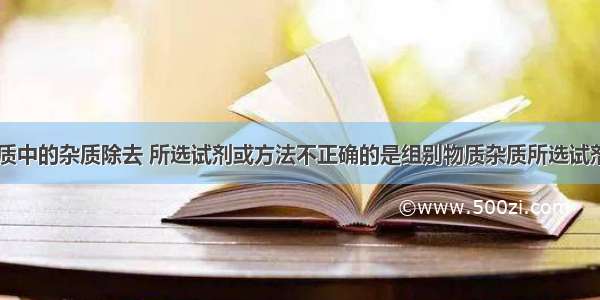 欲将下列物质中的杂质除去 所选试剂或方法不正确的是组别物质杂质所选试剂或方法A一