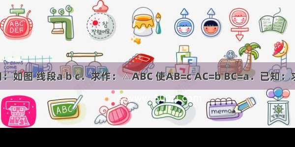 已知：如图 线段a b c．求作：△ABC 使AB=c AC=b BC=a．已知：求作：