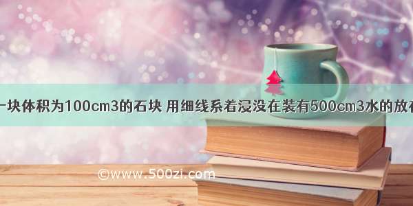 如图所示 将一块体积为100cm3的石块 用细线系着浸没在装有500cm3水的放在水平桌面上